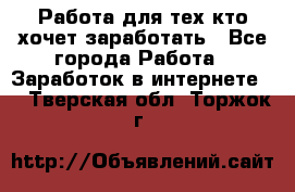 Работа для тех кто хочет заработать - Все города Работа » Заработок в интернете   . Тверская обл.,Торжок г.